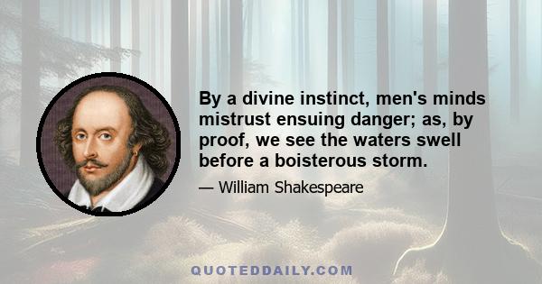 By a divine instinct, men's minds mistrust ensuing danger; as, by proof, we see the waters swell before a boisterous storm.