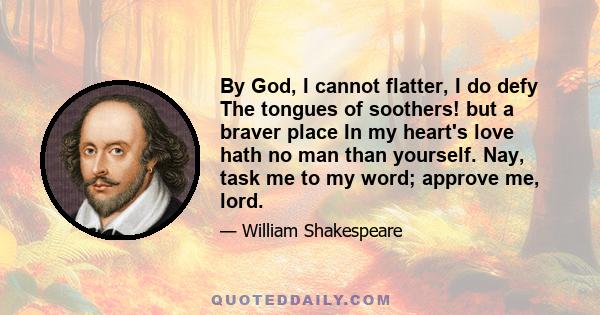 By God, I cannot flatter, I do defy The tongues of soothers! but a braver place In my heart's love hath no man than yourself. Nay, task me to my word; approve me, lord.