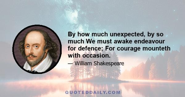 By how much unexpected, by so much We must awake endeavour for defence; For courage mounteth with occasion.