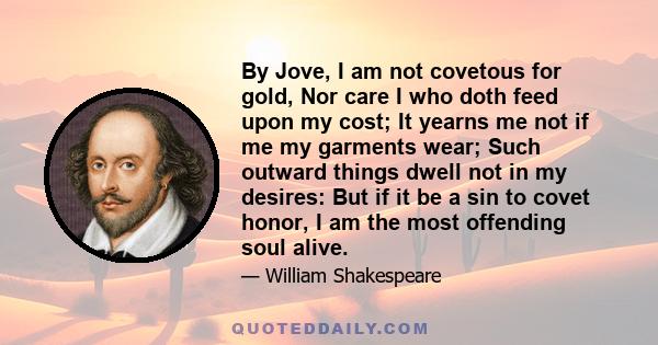 By Jove, I am not covetous for gold, Nor care I who doth feed upon my cost; It yearns me not if me my garments wear; Such outward things dwell not in my desires: But if it be a sin to covet honor, I am the most