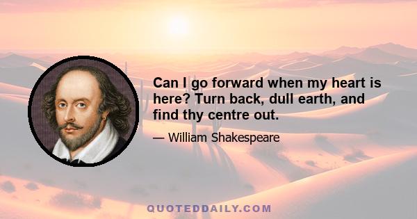 Can I go forward when my heart is here? Turn back, dull earth, and find thy centre out.