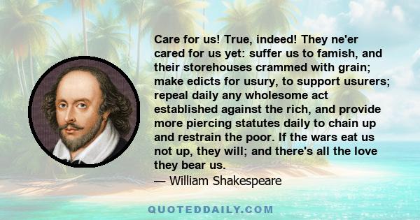 Care for us! True, indeed! They ne'er cared for us yet: suffer us to famish, and their storehouses crammed with grain; make edicts for usury, to support usurers; repeal daily any wholesome act established against the