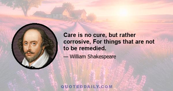 Care is no cure, but rather corrosive, For things that are not to be remedied.