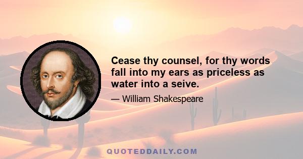 Cease thy counsel, for thy words fall into my ears as priceless as water into a seive.