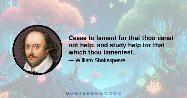 Cease to lament for that thou canst not help; and study help for that which thou lamentest.