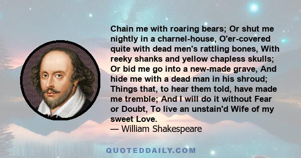 Chain me with roaring bears; Or shut me nightly in a charnel-house, O'er-covered quite with dead men's rattling bones, With reeky shanks and yellow chapless skulls; Or bid me go into a new-made grave, And hide me with a 