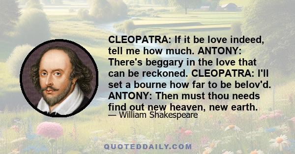 CLEOPATRA: If it be love indeed, tell me how much. ANTONY: There's beggary in the love that can be reckoned. CLEOPATRA: I'll set a bourne how far to be belov'd. ANTONY: Then must thou needs find out new heaven, new