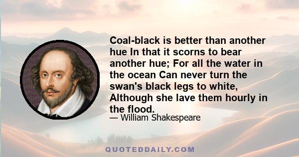 Coal-black is better than another hue In that it scorns to bear another hue; For all the water in the ocean Can never turn the swan's black legs to white, Although she lave them hourly in the flood.