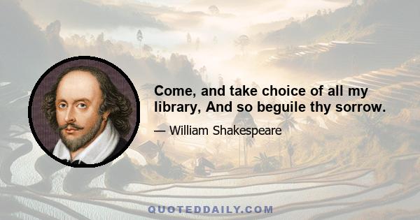 Come, and take choice of all my library, And so beguile thy sorrow.