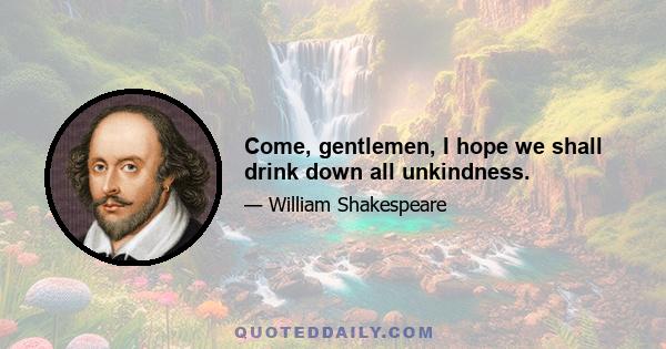 Come, gentlemen, I hope we shall drink down all unkindness.