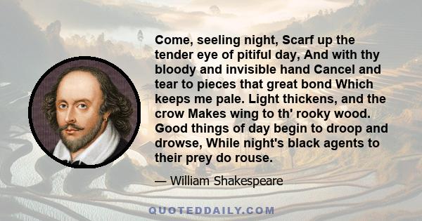 Come, seeling night, Scarf up the tender eye of pitiful day, And with thy bloody and invisible hand Cancel and tear to pieces that great bond Which keeps me pale. Light thickens, and the crow Makes wing to th' rooky