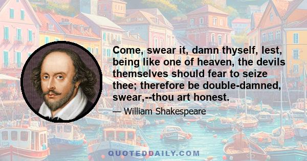 Come, swear it, damn thyself, lest, being like one of heaven, the devils themselves should fear to seize thee; therefore be double-damned, swear,--thou art honest.