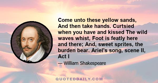 Come unto these yellow sands, And then take hands. Curtsied when you have and kissed The wild waves whist, Foot is featly here and there; And, sweet sprites, the burden bear. Ariel's song, scene II, Act I