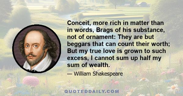 Conceit, more rich in matter than in words, Brags of his substance, not of ornament: They are but beggars that can count their worth; But my true love is grown to such excess, I cannot sum up half my sum of wealth.