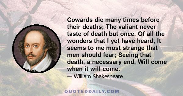 Cowards die many times before their deaths; The valiant never taste of death but once. Of all the wonders that I yet have heard, It seems to me most strange that men should fear; Seeing that death, a necessary end, Will 