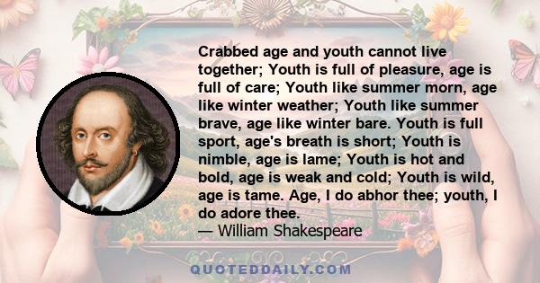 Crabbed age and youth cannot live together; Youth is full of pleasure, age is full of care; Youth like summer morn, age like winter weather; Youth like summer brave, age like winter bare. Youth is full sport, age's