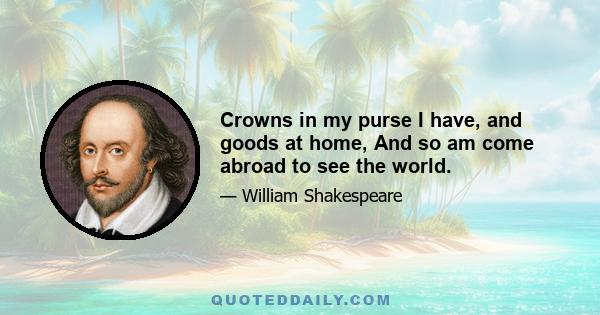 Crowns in my purse I have, and goods at home, And so am come abroad to see the world.