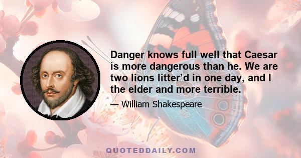 Danger knows full well that Caesar is more dangerous than he. We are two lions litter’d in one day, and I the elder and more terrible.