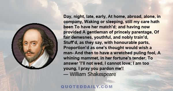 Day, night, late, early, At home, abroad, alone, in company, Waking or sleeping, still my care hath been To have her match'd; and having now provided A gentleman of princely parentage, Of fair demesnes, youthful, and