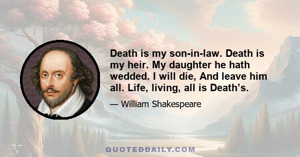 Death is my son-in-law. Death is my heir. My daughter he hath wedded. I will die, And leave him all. Life, living, all is Death’s.