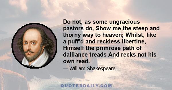 Do not, as some ungracious pastors do, Show me the steep and thorny way to heaven; Whilst, like a puff'd and reckless libertine, Himself the primrose path of dalliance treads And recks not his own read.