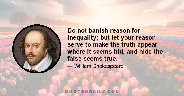 Do not banish reason for inequality; but let your reason serve to make the truth appear where it seems hid, and hide the false seems true.