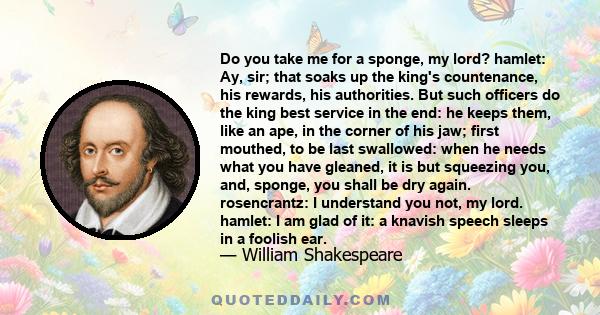 Do you take me for a sponge, my lord? hamlet: Ay, sir; that soaks up the king's countenance, his rewards, his authorities. But such officers do the king best service in the end: he keeps them, like an ape, in the corner 