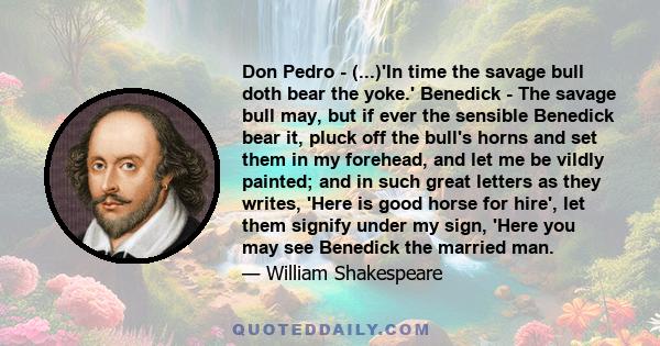 Don Pedro - (...)'In time the savage bull doth bear the yoke.' Benedick - The savage bull may, but if ever the sensible Benedick bear it, pluck off the bull's horns and set them in my forehead, and let me be vildly