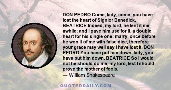 DON PEDRO Come, lady, come; you have lost the heart of Signior Benedick. BEATRICE Indeed, my lord, he lent it me awhile; and I gave him use for it, a double heart for his single one: marry, once before he won it of me