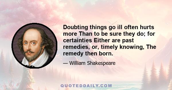 Doubting things go ill often hurts more Than to be sure they do; for certainties Either are past remedies, or, timely knowing, The remedy then born.