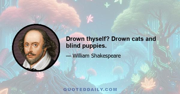 Drown thyself? Drown cats and blind puppies.