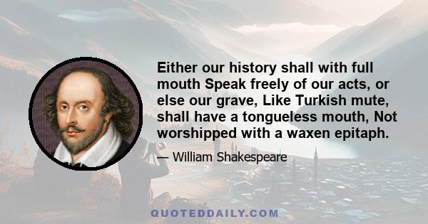 Either our history shall with full mouth Speak freely of our acts, or else our grave, Like Turkish mute, shall have a tongueless mouth, Not worshipped with a waxen epitaph.