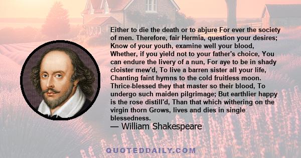 Either to die the death or to abjure For ever the society of men. Therefore, fair Hermia, question your desires; Know of your youth, examine well your blood, Whether, if you yield not to your father's choice, You can