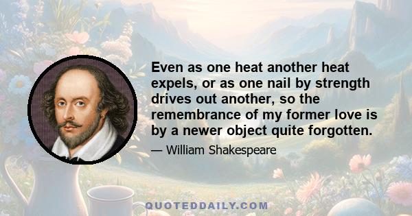 Even as one heat another heat expels, or as one nail by strength drives out another, so the remembrance of my former love is by a newer object quite forgotten.