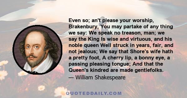 Even so; an't please your worship, Brakenbury, You may partake of any thing we say: We speak no treason, man; we say the King Is wise and virtuous, and his noble queen Well struck in years, fair, and not jealous; We say 