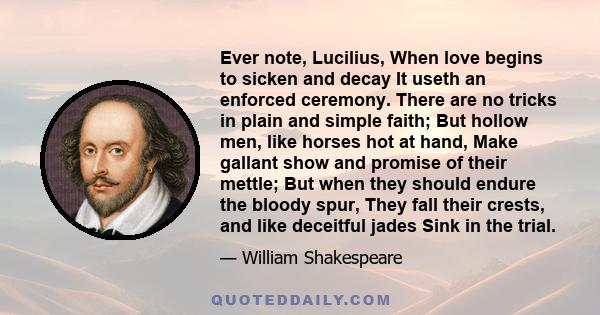 Ever note, Lucilius, When love begins to sicken and decay It useth an enforced ceremony. There are no tricks in plain and simple faith; But hollow men, like horses hot at hand, Make gallant show and promise of their