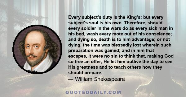 Every subject's duty is the King's; but every subject's soul is his own. Therefore, should every soldier in the wars do as every sick man in his bed, wash every mote out of his conscience; and dying so, death is to him