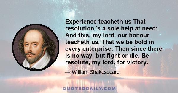 Experience teacheth us That resolution 's a sole help at need: And this, my lord, our honour teacheth us, That we be bold in every enterprise: Then since there is no way, but fight or die, Be resolute, my lord, for