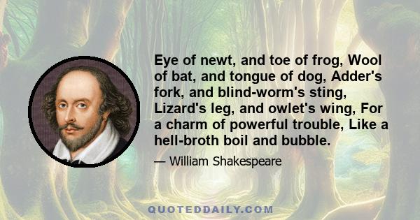 Eye of newt, and toe of frog, Wool of bat, and tongue of dog, Adder's fork, and blind-worm's sting, Lizard's leg, and owlet's wing, For a charm of powerful trouble, Like a hell-broth boil and bubble.