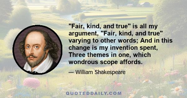 Fair, kind, and true is all my argument, Fair, kind, and true varying to other words; And in this change is my invention spent, Three themes in one, which wondrous scope affords.