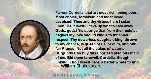 Fairest Cordelia, that art most rich, being poor; Most choice, forsaken; and most loved, despised! Thee and thy virtues here I seize upon: Be it lawful I take up what's cast away. Gods, gods! 'tis strange that from