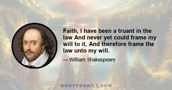 Faith, I have been a truant in the law And never yet could frame my will to it, And therefore frame the law unto my will.