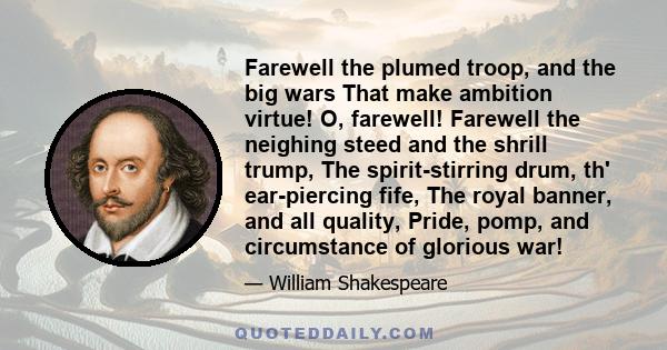 Farewell the plumed troop, and the big wars That make ambition virtue! O, farewell! Farewell the neighing steed and the shrill trump, The spirit-stirring drum, th' ear-piercing fife, The royal banner, and all quality,