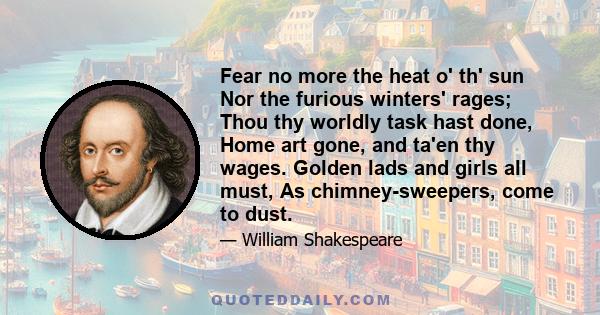 Fear no more the heat o' th' sun Nor the furious winters' rages; Thou thy worldly task hast done, Home art gone, and ta'en thy wages. Golden lads and girls all must, As chimney-sweepers, come to dust.