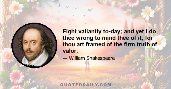 Fight valiantly to-day; and yet I do thee wrong to mind thee of it, for thou art framed of the firm truth of valor.