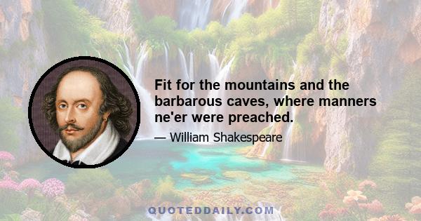 Fit for the mountains and the barbarous caves, where manners ne'er were preached.