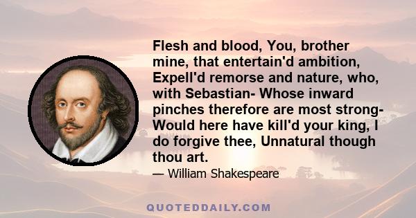 Flesh and blood, You, brother mine, that entertain'd ambition, Expell'd remorse and nature, who, with Sebastian- Whose inward pinches therefore are most strong- Would here have kill'd your king, I do forgive thee,