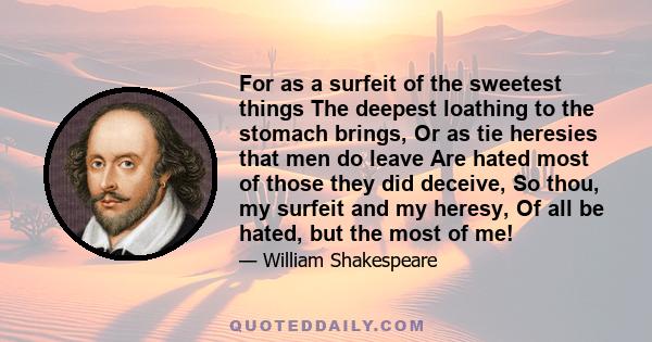 For as a surfeit of the sweetest things The deepest loathing to the stomach brings, Or as tie heresies that men do leave Are hated most of those they did deceive, So thou, my surfeit and my heresy, Of all be hated, but