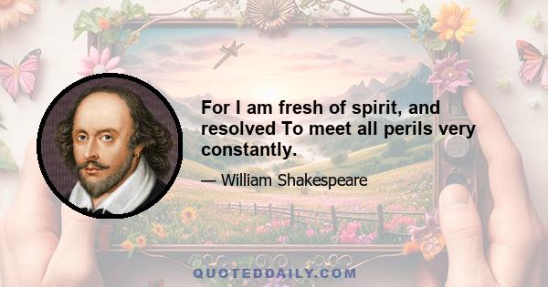 For I am fresh of spirit, and resolved To meet all perils very constantly.