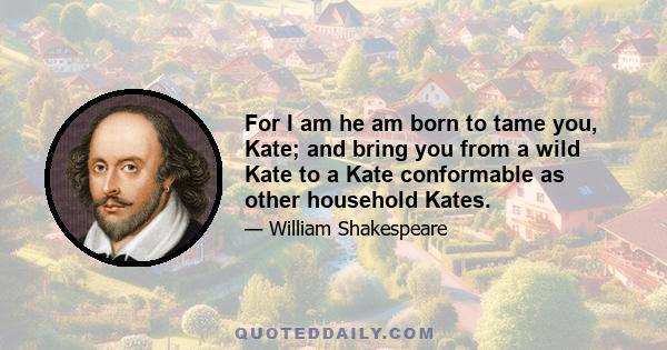 For I am he am born to tame you, Kate; and bring you from a wild Kate to a Kate conformable as other household Kates.